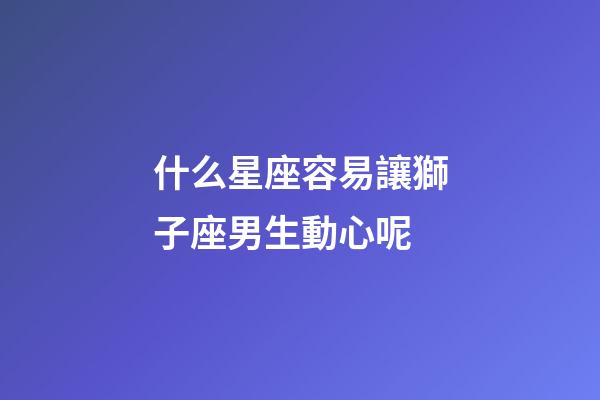 什么星座容易讓獅子座男生動心呢-第1張-星座運勢-玄機派