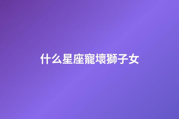 什么星座寵壞獅子女-第1張-星座運(yùn)勢(shì)-玄機(jī)派