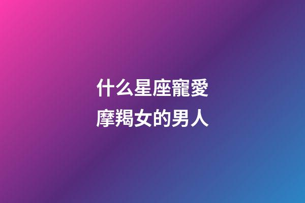 什么星座寵愛摩羯女的男人-第1張-星座運勢-玄機派