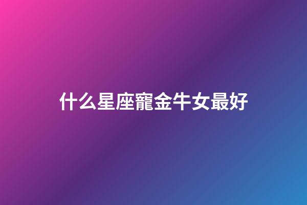 什么星座寵金牛女最好-第1張-星座運勢-玄機派