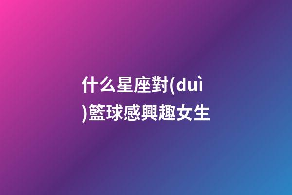 什么星座對(duì)籃球感興趣女生-第1張-星座運(yùn)勢(shì)-玄機(jī)派