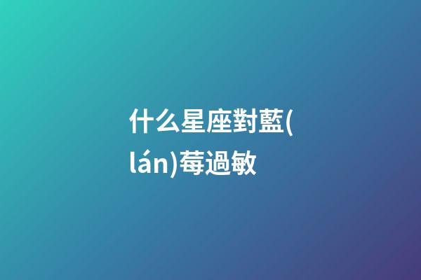 什么星座對藍(lán)莓過敏-第1張-星座運(yùn)勢-玄機(jī)派