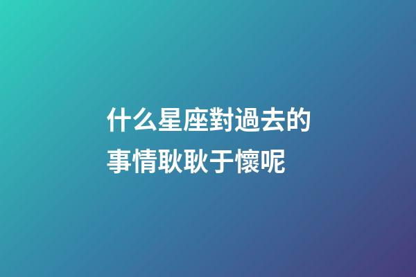 什么星座對過去的事情耿耿于懷呢-第1張-星座運勢-玄機派