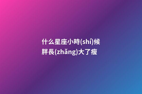 什么星座小時(shí)候胖長(zhǎng)大了瘦-第1張-星座運(yùn)勢(shì)-玄機(jī)派