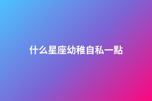什么星座幼稚自私一點-第1張-星座運勢-玄機派