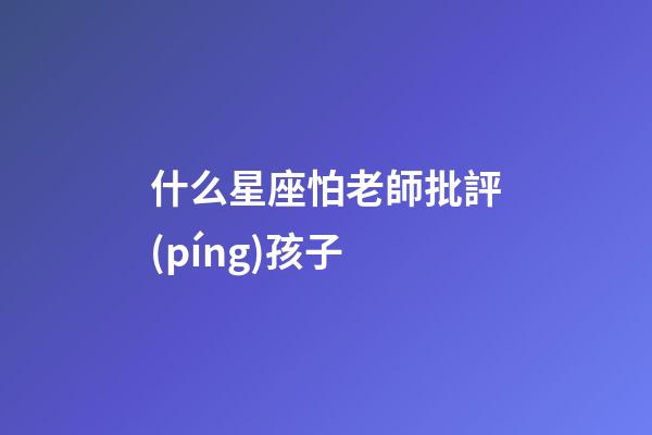 什么星座怕老師批評(píng)孩子-第1張-星座運(yùn)勢(shì)-玄機(jī)派