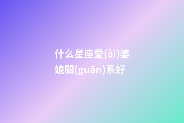 什么星座愛(ài)婆媳關(guān)系好