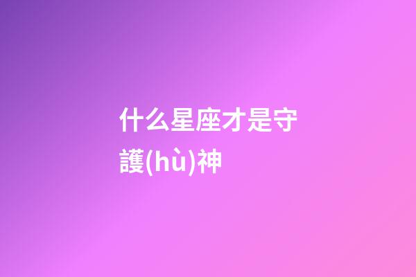 什么星座才是守護(hù)神-第1張-星座運(yùn)勢-玄機(jī)派
