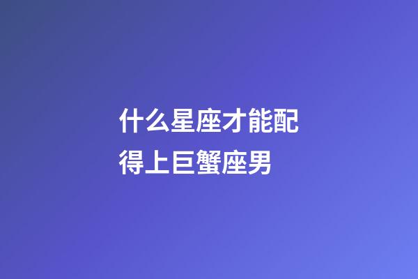 什么星座才能配得上巨蟹座男-第1張-星座運勢-玄機派