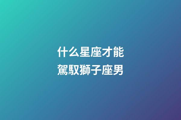 什么星座才能駕馭獅子座男-第1張-星座運勢-玄機派