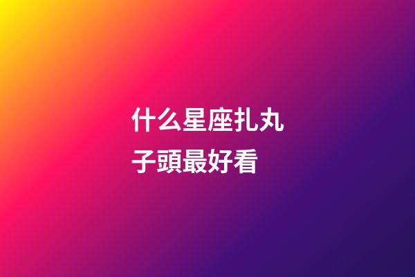 什么星座扎丸子頭最好看-第1張-星座運勢-玄機派