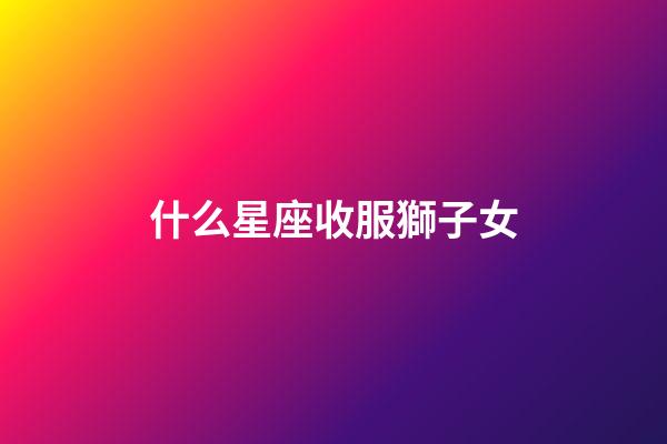 什么星座收服獅子女-第1張-星座運勢-玄機派