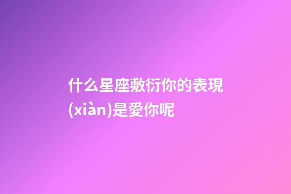 什么星座敷衍你的表現(xiàn)是愛你呢-第1張-星座運勢-玄機派