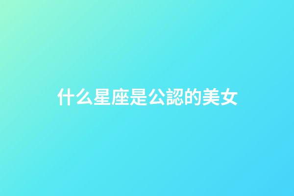 什么星座是公認的美女-第1張-星座運勢-玄機派