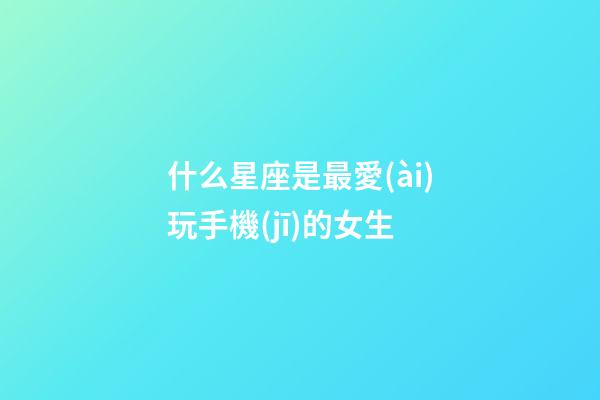 什么星座是最愛(ài)玩手機(jī)的女生-第1張-星座運(yùn)勢(shì)-玄機(jī)派