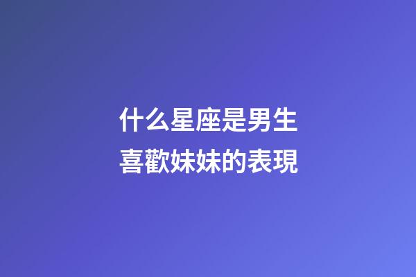 什么星座是男生喜歡妹妹的表現-第1張-星座運勢-玄機派