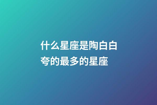 什么星座是陶白白夸的最多的星座-第1張-星座運勢-玄機派