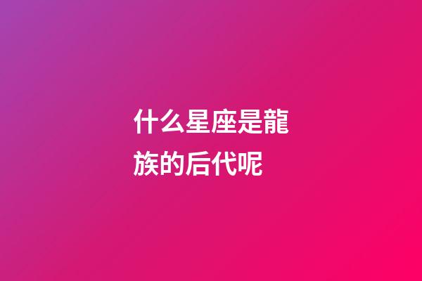 什么星座是龍族的后代呢-第1張-星座運勢-玄機派