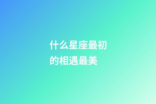 什么星座最初的相遇最美-第1張-星座運勢-玄機派