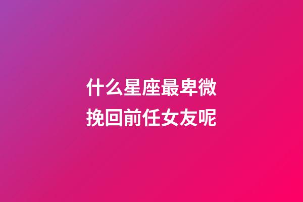 什么星座最卑微挽回前任女友呢-第1張-星座運勢-玄機派