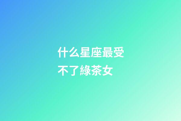 什么星座最受不了綠茶女-第1張-星座運勢-玄機派