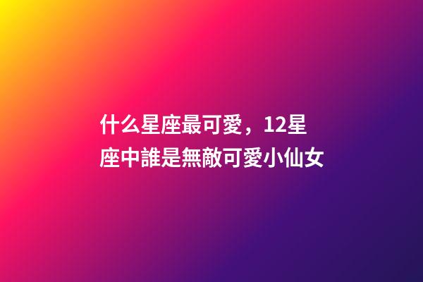 什么星座最可愛，12星座中誰是無敵可愛小仙女-第1張-觀點-玄機派
