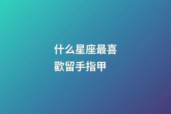 什么星座最喜歡留手指甲-第1張-星座運勢-玄機派