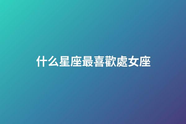 什么星座最喜歡處女座-第1張-星座運勢-玄機派