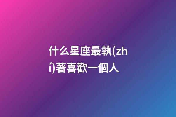 什么星座最執(zhí)著喜歡一個人-第1張-星座運勢-玄機派