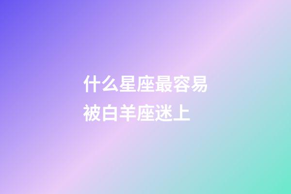 什么星座最容易被白羊座迷上-第1張-星座運(yùn)勢(shì)-玄機(jī)派