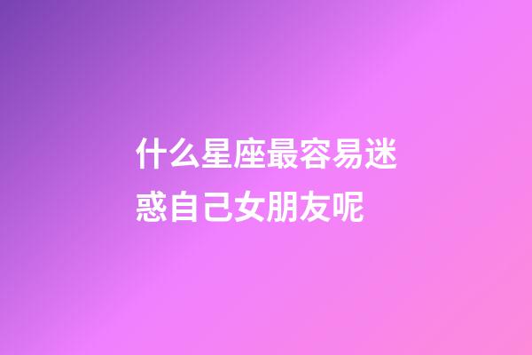 什么星座最容易迷惑自己女朋友呢-第1張-星座運勢-玄機派