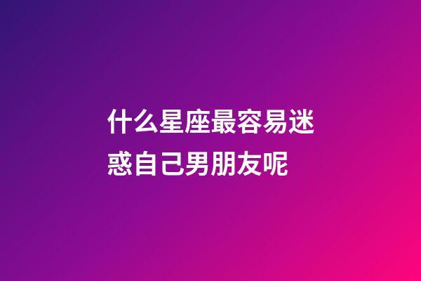 什么星座最容易迷惑自己男朋友呢-第1張-星座運勢-玄機派