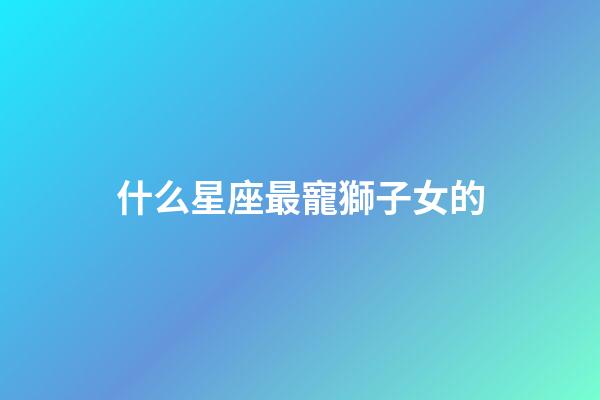 什么星座最寵獅子女的-第1張-星座運勢-玄機派