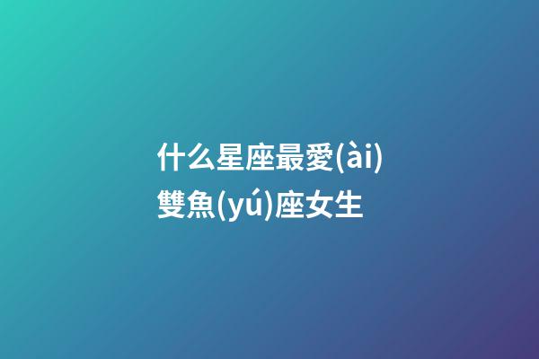 什么星座最愛(ài)雙魚(yú)座女生-第1張-星座運(yùn)勢(shì)-玄機(jī)派