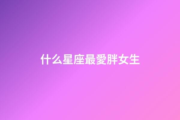 什么星座最愛胖女生-第1張-星座運勢-玄機派