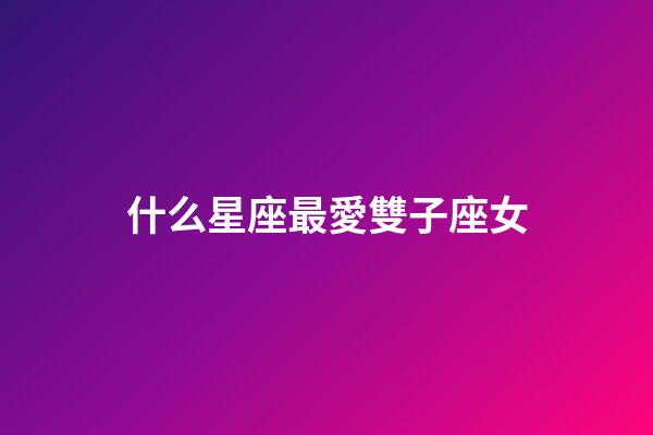 什么星座最愛雙子座女-第1張-星座運勢-玄機派