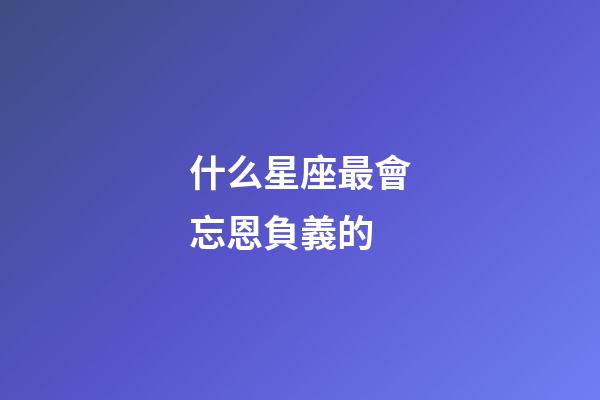 什么星座最會忘恩負義的