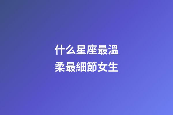 什么星座最溫柔最細節女生-第1張-星座運勢-玄機派