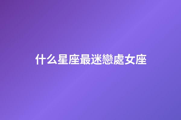 什么星座最迷戀處女座-第1張-星座運勢-玄機派