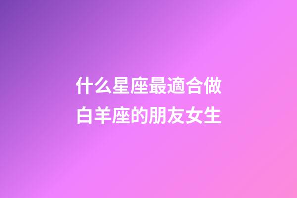 什么星座最適合做白羊座的朋友女生-第1張-星座運勢-玄機派
