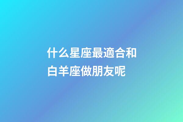 什么星座最適合和白羊座做朋友呢-第1張-星座運勢-玄機派