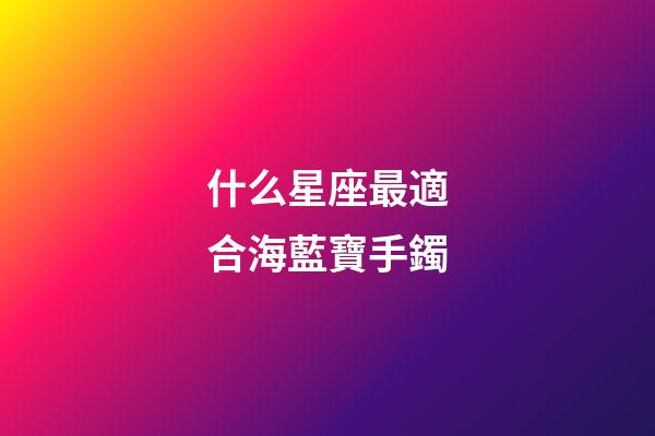 什么星座最適合海藍寶手鐲-第1張-星座運勢-玄機派