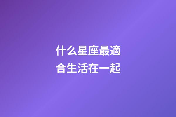 什么星座最適合生活在一起-第1張-星座運(yùn)勢(shì)-玄機(jī)派