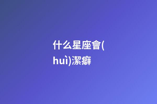 什么星座會(huì)潔癖-第1張-星座運(yùn)勢(shì)-玄機(jī)派
