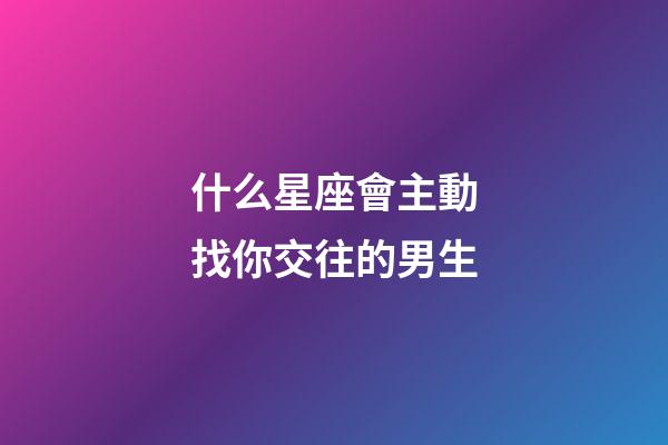 什么星座會主動找你交往的男生-第1張-星座運勢-玄機派