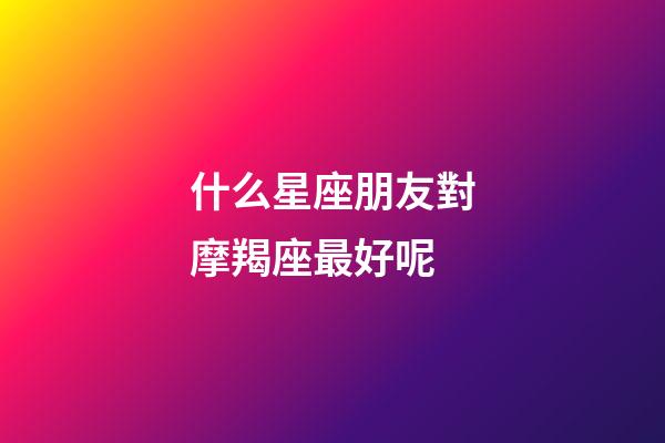 什么星座朋友對摩羯座最好呢-第1張-星座運勢-玄機派