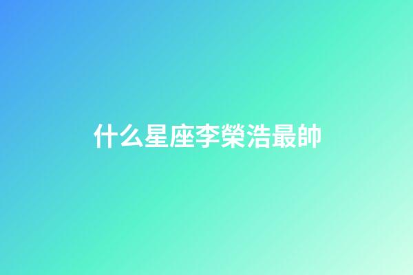 什么星座李榮浩最帥-第1張-星座運(yùn)勢(shì)-玄機(jī)派
