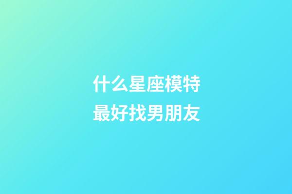 什么星座模特最好找男朋友-第1張-星座運勢-玄機派