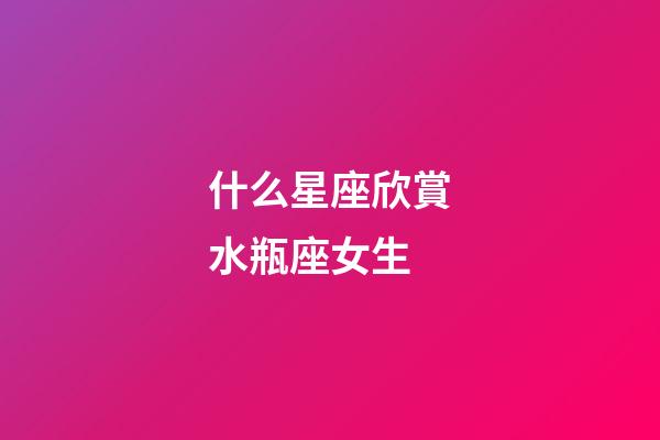什么星座欣賞水瓶座女生-第1張-星座運勢-玄機派
