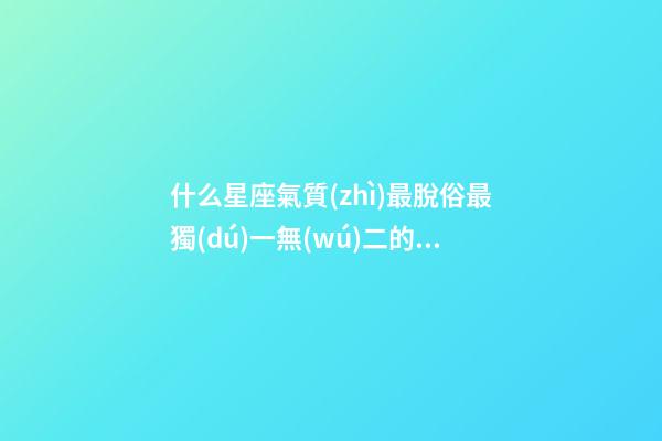 什么星座氣質(zhì)最脫俗最獨(dú)一無(wú)二的女生